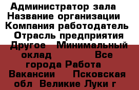 Администратор зала › Название организации ­ Компания-работодатель › Отрасль предприятия ­ Другое › Минимальный оклад ­ 23 000 - Все города Работа » Вакансии   . Псковская обл.,Великие Луки г.